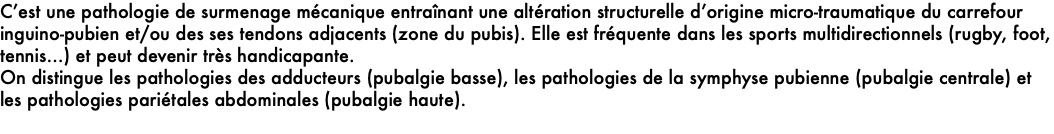 C’est une pathologie de surmenage mécanique entraînant une altération structurelle d’origine micro-traumatique du carrefour inguino-pubien et/ou des ses tendons adjacents (zone du pubis). Elle est fréquente dans les sports multidirectionnels (rugby, foot, tennis…) et peut devenir très handicapante.  On distingue les pathologies des adducteurs (pubalgie basse), les pathologies de la symphyse pubienne (pubalgie centrale) et les pathologies pariétales abdominales (pubalgie haute).