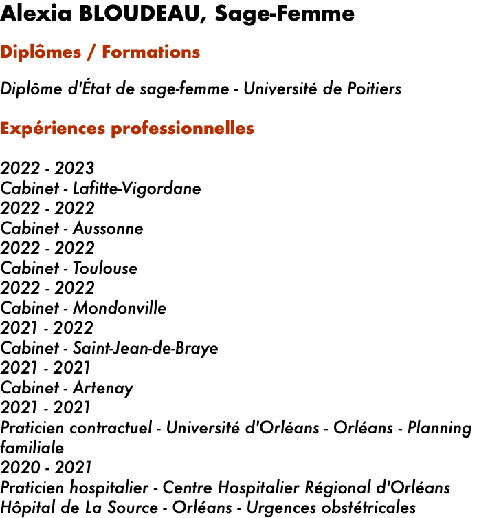 Alexia BLOUDEAU, Sage-Femme Diplômes / Formations   Diplôme d'État de sage-femme - Université de Poitiers Expériences professionnelles   2022 - 2023 Cabinet - Lafitte-Vigordane 2022 - 2022 Cabinet - Aussonne 2022 - 2022 Cabinet - Toulouse 2022 - 2022 Cabinet - Mondonville 2021 - 2022 Cabinet - Saint-Jean-de-Braye 2021 - 2021 Cabinet - Artenay 2021 - 2021 Praticien contractuel - Université d'Orléans - Orléans - Planning familiale 2020 - 2021 Praticien hospitalier - Centre Hospitalier Régional d'Orléans Hôpital de La Source - Orléans - Urgences obstétricales