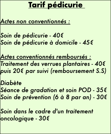 Tarif pédicurie Actes non conventionnés :  Soin de pédicurie - 40€ Soin de pédicurie à domicile - 45€ Actes conventionnés remboursés : Traitement des verrues plantaires - 40€ puis 20€ par suivi (remboursement S.S)  Diabète Séance de gradation et soin POD - 35€ Soin de prévention (6 à 8 par an) - 30€  Soin dans le cadre d'un traitement oncologique - 30€ 