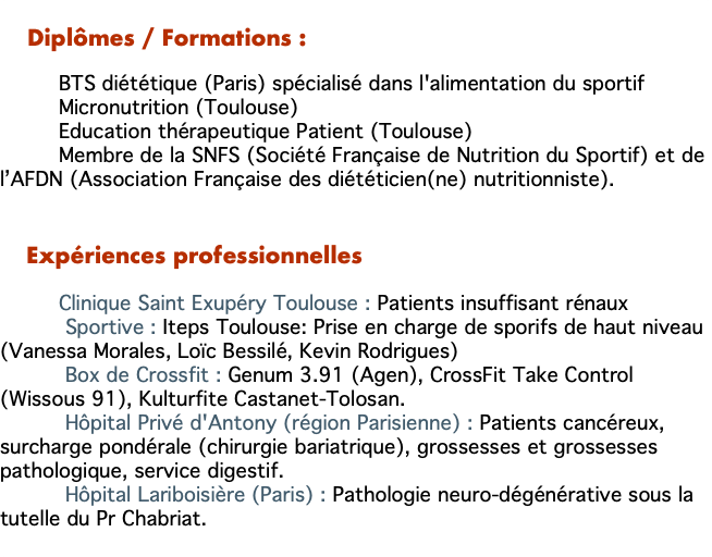    Diplômes / Formations : BTS diététique (Paris) spécialisé dans l'alimentation du sportif Micronutrition (Toulouse) Education thérapeutique Patient (Toulouse) Membre de la SNFS (Société Française de Nutrition du Sportif) et de l’AFDN (Association Française des diététicien(ne) nutritionniste). Expériences professionnelles Clinique Saint Exupéry Toulouse : Patients insuffisant rénaux Sportive : Iteps Toulouse: Prise en charge de sporifs de haut niveau (Vanessa Morales, Loïc Bessilé, Kevin Rodrigues) Box de Crossfit : Genum 3.91 (Agen), CrossFit Take Control (Wissous 91), Kulturfite Castanet-Tolosan. Hôpital Privé d'Antony (région Parisienne) : Patients cancéreux, surcharge pondérale (chirurgie bariatrique), grossesses et grossesses pathologique, service digestif. Hôpital Lariboisière (Paris) : Pathologie neuro-dégénérative sous la tutelle du Pr Chabriat. 