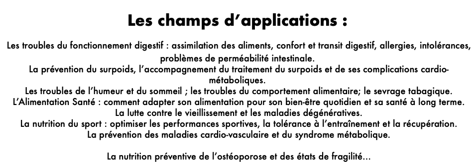  Les champs d’applications : Les troubles du fonctionnement digestif : assimilation des aliments, confort et transit digestif, allergies, intolérances, problèmes de perméabilité intestinale. La prévention du surpoids, l’accompagnement du traitement du surpoids et de ses complications cardio-métaboliques. Les troubles de l’humeur et du sommeil ; les troubles du comportement alimentaire; le sevrage tabagique. L’Alimentation Santé : comment adapter son alimentation pour son bien-être quotidien et sa santé à long terme. La lutte contre le vieillissement et les maladies dégénératives. La nutrition du sport : optimiser les performances sportives, la tolérance à l’entraînement et la récupération. La prévention des maladies cardio-vasculaire et du syndrome métabolique. La nutrition préventive de l’ostéoporose et des états de fragilité…