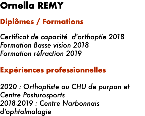 Ornella REMY Diplômes / Formations   Certificat de capacité d'orthoptie 2018 Formation Basse vision 2018 Formation réfraction 2019 Expériences professionnelles   2020 : Orthoptiste au CHU de purpan et Centre Posturosports 2018-2019 : Centre Narbonnais d'ophtalmologie