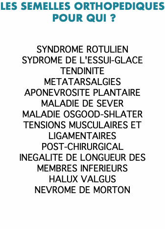 LES SEMELLES ORTHOPEDIQUES POUR QUI ? SYNDROME ROTULIEN SYDROME DE L'ESSUI-GLACE TENDINITE METATARSALGIES APONEVROSITE PLANTAIRE MALADIE DE SEVER MALADIE OSGOOD-SHLATER TENSIONS MUSCULAIRES ET LIGAMENTAIRES POST-CHIRURGICAL INEGALITE DE LONGUEUR DES MEMBRES INFERIEURS HALUX VALGUS NEVROME DE MORTON 