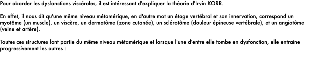 Pour aborder les dysfonctions viscérales, il est intéressant d'expliquer la théorie d'Irvin KORR.   En effet, il nous dit qu'une même niveau métamérique, en d'autre mot un étage vertébral et son innervation, correspond un myotôme (un muscle), un viscère, un dermatôme (zone cutanée), un sclérotôme (douleur épineuse vertébrale), et un angiotôme (veine et artère). Toutes ces structures font partie du même niveau métamérique et lorsque l'une d'entre elle tombe en dysfonction, elle entraine progressivement les autres : 